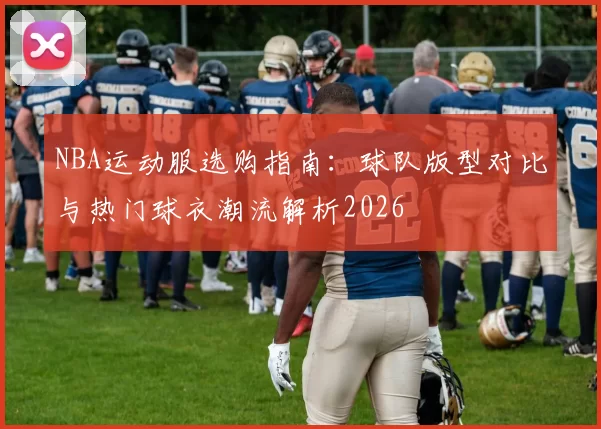 NBA运动服选购指南:球队版型对比与热门球衣潮流解析2026