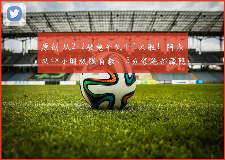 原创 从2-2被绝平到4-1大胜！阿森纳48小时极限自救，5分领跑却藏隐患！