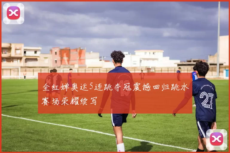 全红婵奥运5连跳夺冠震撼回归跳水赛场荣耀续写