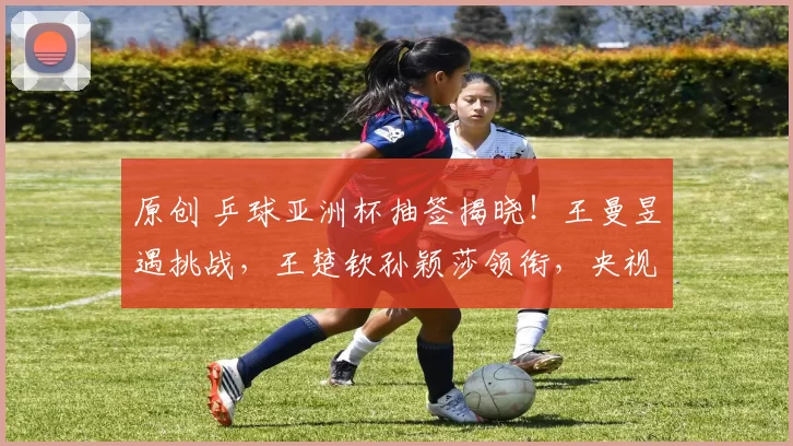 原创 乒球亚洲杯抽签揭晓!王曼昱遇挑战,王楚钦孙颖莎领衔,央视5直播