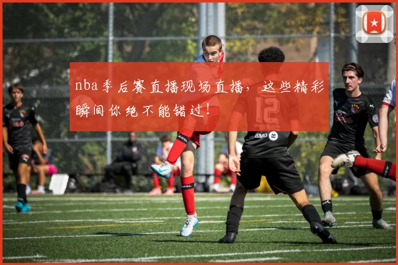 nba季后赛直播现场直播，这些精彩瞬间你绝不能错过！