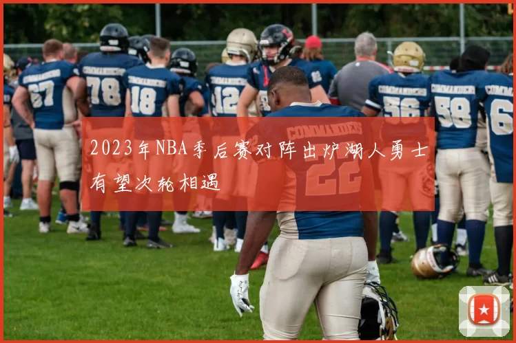 2023年NBA季后赛对阵出炉湖人勇士有望次轮相遇