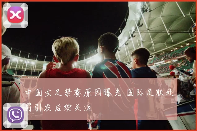 中国女足禁赛原因曝光 国际足联处罚引发后续关注