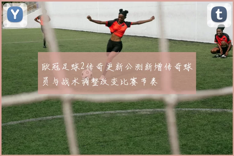 欧冠足球2传奇更新公测新增传奇球员与战术调整改变比赛节奏