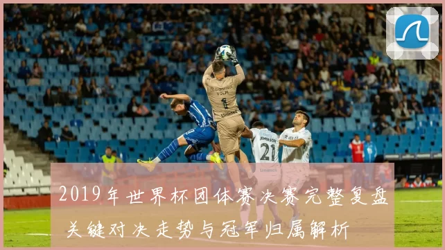 2019年世界杯团体赛决赛完整复盘 关键对决走势与冠军归属解析