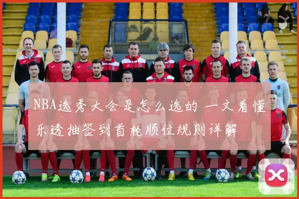 NBA选秀大会是怎么选的 一文看懂乐透抽签到首轮顺位规则详解