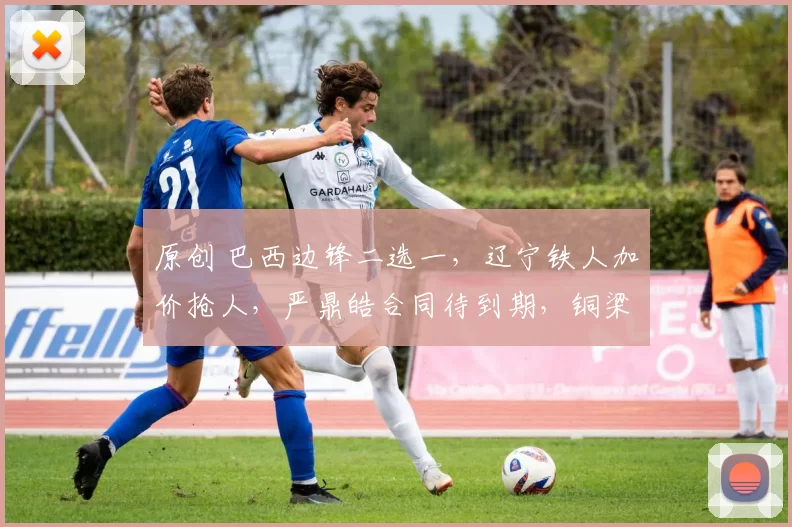 原创 巴西边锋二选一，辽宁铁人加价抢人，严鼎皓合同待到期，铜梁龙转会禁令解除