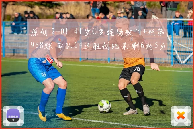 原创 2-0！41岁C罗连场破门+斩第968球 率队14连胜创纪录 剩6轮5分领跑