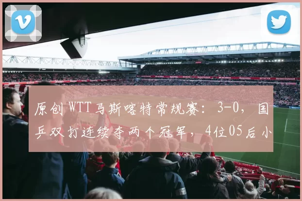 原创 WTT马斯喀特常规赛：3-0，国乒双打连续夺两个冠军，4位05后小将大放异彩