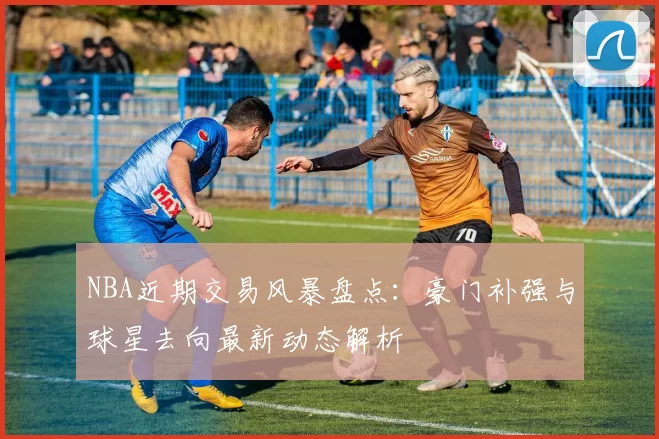 NBA近期交易风暴盘点:豪门补强与球星去向最新动态解析