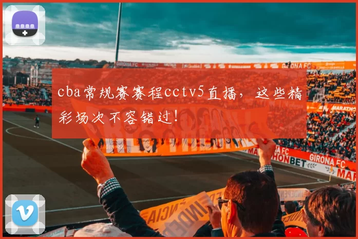 cba常规赛赛程cctv5直播,这些精彩场次不容错过!