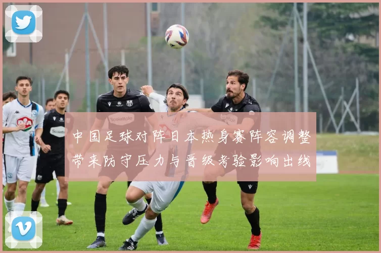 中国足球对阵日本热身赛阵容调整带来防守压力与晋级考验影响出线前景