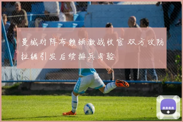 曼城对阵布赖顿激战收官 双方攻防拉锯引发后续排兵考验