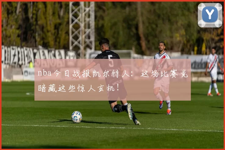 nba今日战报凯尔特人：这场比赛竟暗藏这些惊人玄机！
