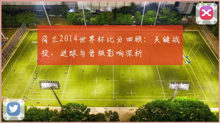荷兰2014世界杯比分回顾:关键战役、进球与晋级影响深析