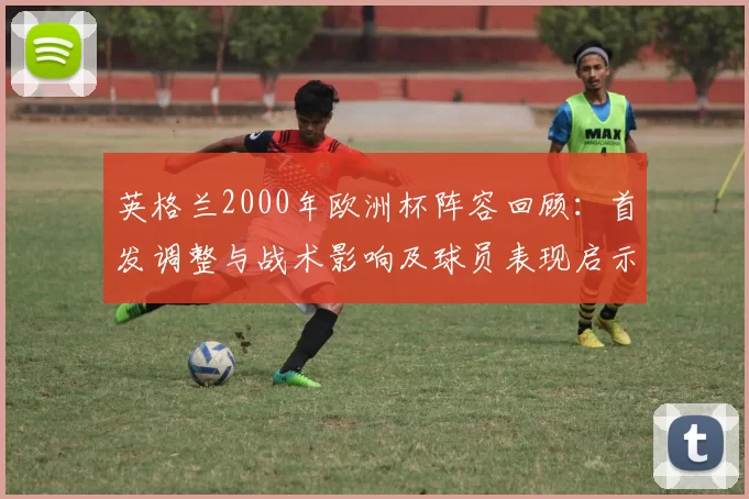 英格兰2000年欧洲杯阵容回顾：首发调整与战术影响及球员表现启示