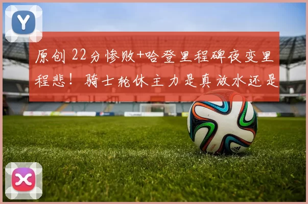 原创 22分惨败+哈登里程碑夜变里程悲！骑士轮休主力是真放水还是高明的季后赛算计？