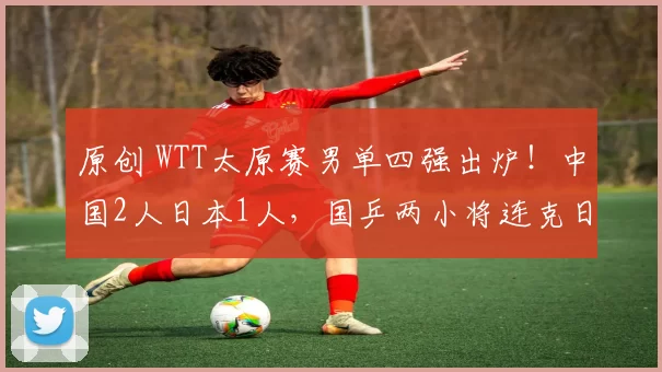 原创 WTT太原赛男单四强出炉！中国2人日本1人，国乒两小将连克日本强敌会师半决赛，两位世界冠军同日惨遭淘汰