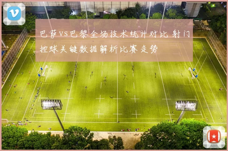 巴萨vs巴黎全场技术统计对比 射门控球关键数据解析比赛走势