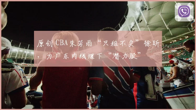 原创 CBA朱芳雨“只租不卖”徐昕，为广东内线埋下“潜力股”