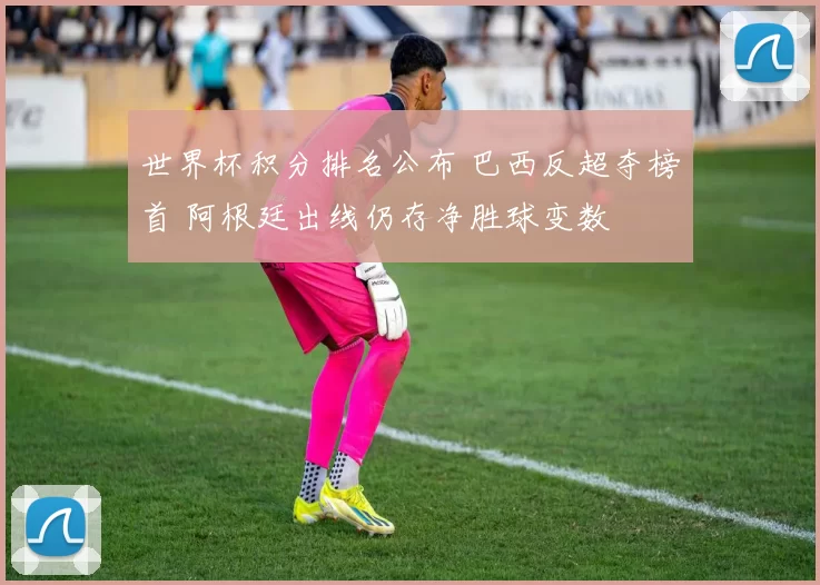 世界杯积分排名公布 巴西反超夺榜首 阿根廷出线仍存净胜球变数