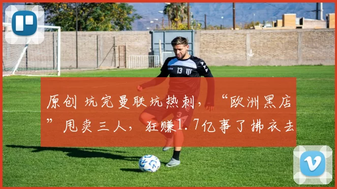 原创 坑完曼联坑热刺,“欧洲黑店”甩卖三人,狂赚1.7亿事了拂衣去