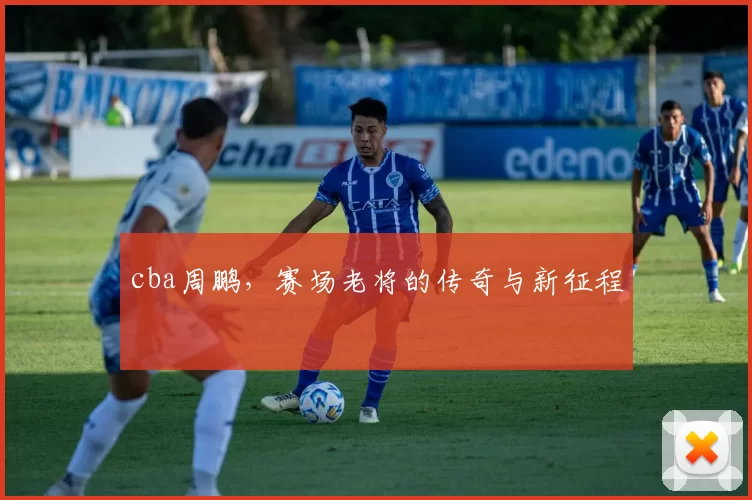 cba周鹏，赛场老将的传奇与新征程