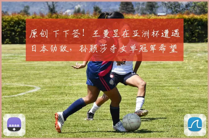 原创 下下签！王曼昱在亚洲杯遭遇日本劲敌，孙颖莎夺女单冠军希望大增