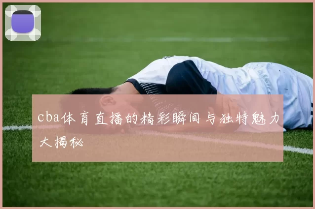 cba体育直播的精彩瞬间与独特魅力大揭秘