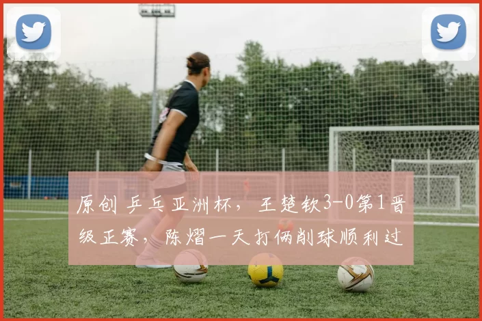 原创 乒乓亚洲杯,王楚钦3-0第1晋级正赛,陈熠一天打俩削球顺利过关