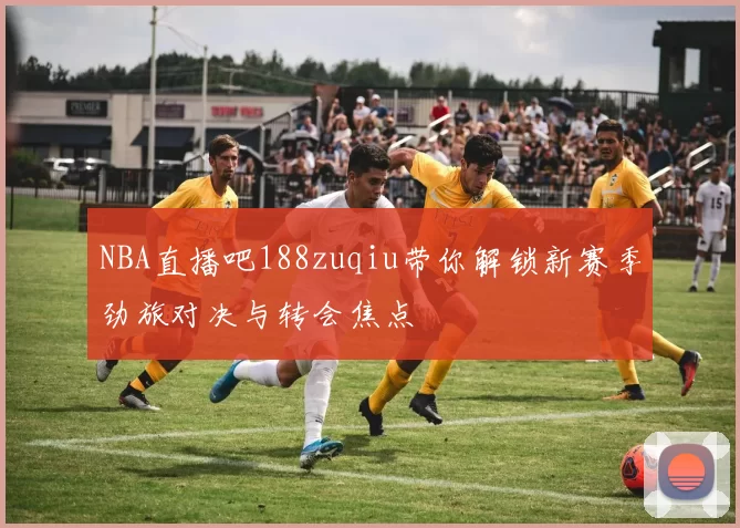 NBA直播吧188zuqiu带你解锁新赛季劲旅对决与转会焦点