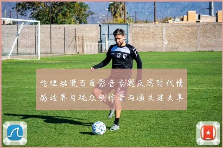 伦理动漫百度影音专题反思时代情感边界与观众创作者沟通共建共享