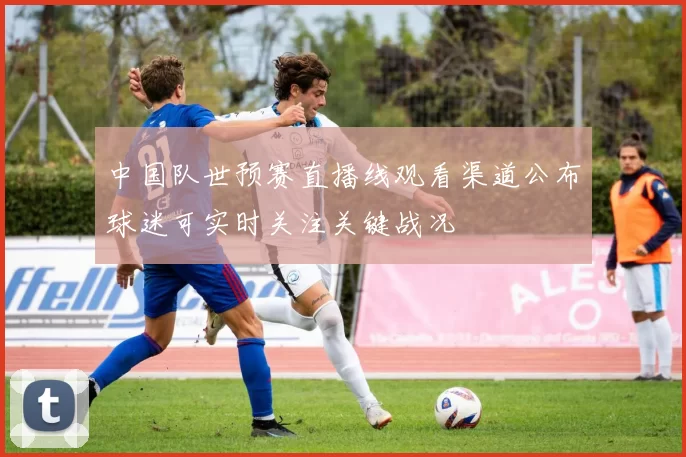 中国队世预赛直播线观看渠道公布球迷可实时关注关键战况