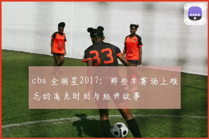 cba 全明星2017:那些年赛场上难忘的高光时刻与经典故事