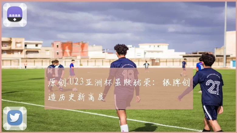 原创 U23亚洲杯虽败犹荣:银牌创造历史新高度