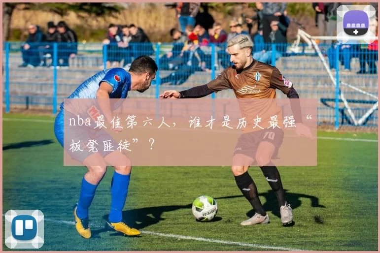 nba最佳第六人，谁才是历史最强“板凳匪徒”？