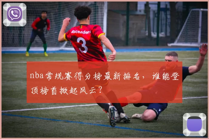 nba常规赛得分榜最新排名，谁能登顶榜首掀起风云？