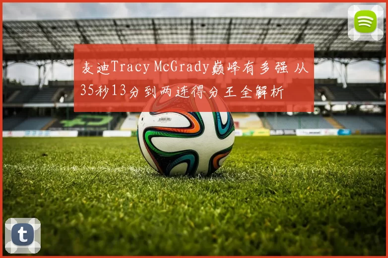 麦迪Tracy McGrady巅峰有多强 从35秒13分到两连得分王全解析