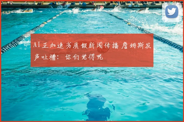 AI正加速劣质假新闻传播 詹姆斯发声吐槽:你们觉得呢