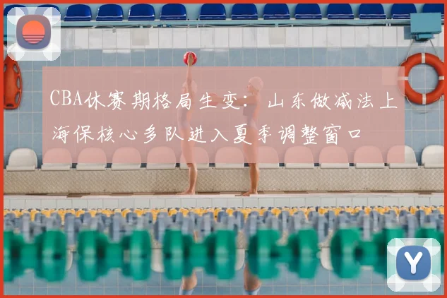 CBA休赛期格局生变：山东做减法上海保核心多队进入夏季调整窗口
