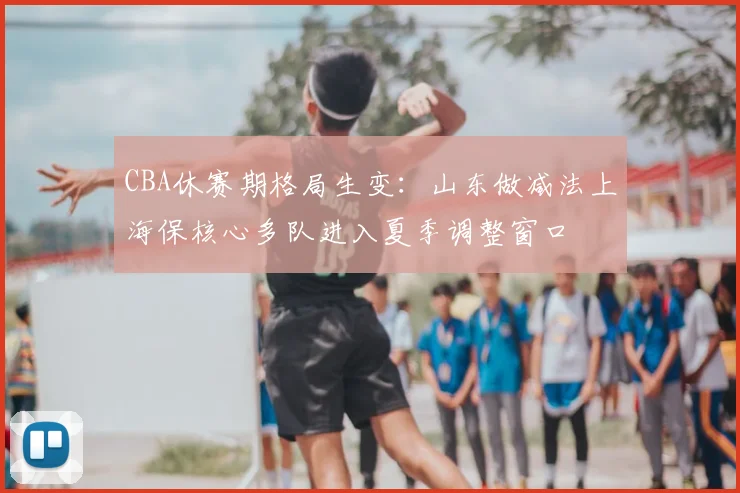 CBA休赛期格局生变：山东做减法上海保核心多队进入夏季调整窗口