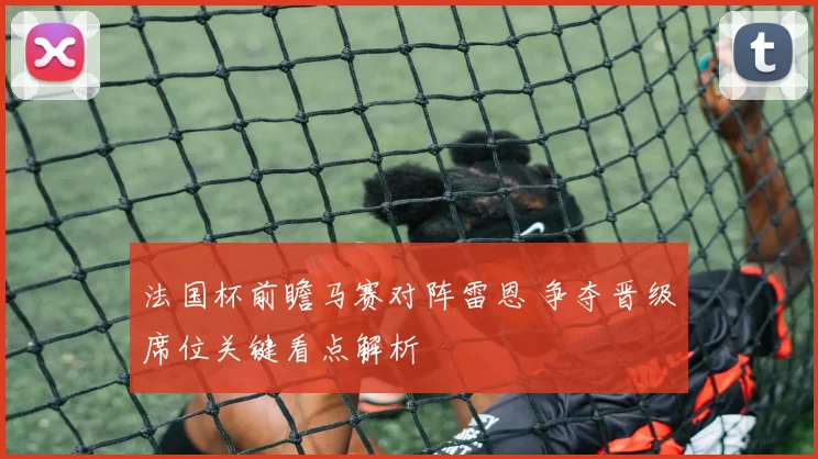 法国杯前瞻马赛对阵雷恩 争夺晋级席位关键看点解析