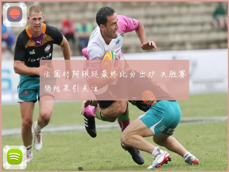法国对阿根廷最终比分出炉 决胜赛场结果引关注