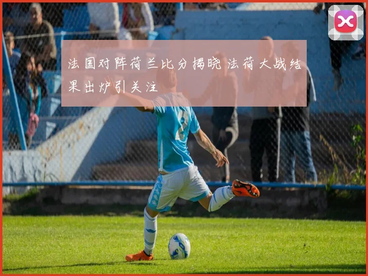 法国对阵荷兰比分揭晓 法荷大战结果出炉引关注
