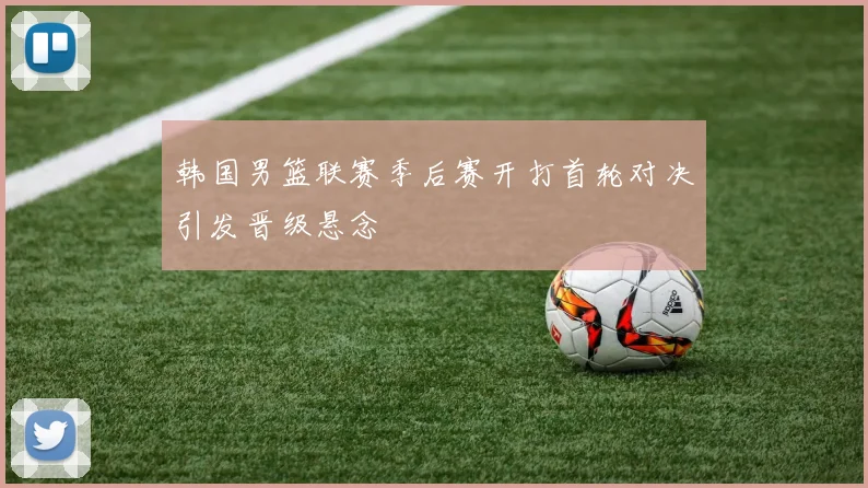 韩国男篮联赛季后赛开打首轮对决引发晋级悬念
